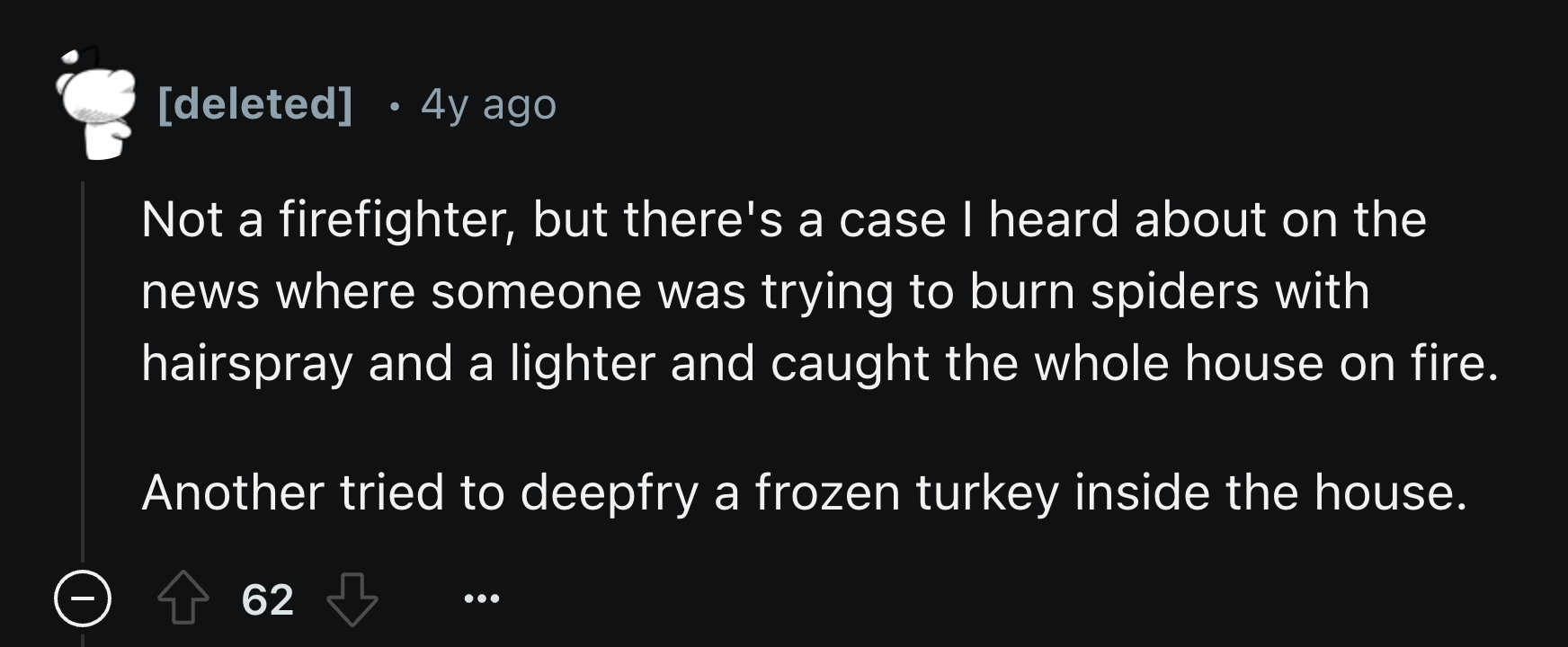 number - . deleted 4y ago Not a firefighter, but there's a case I heard about on the news where someone was trying to burn spiders with hairspray and a lighter and caught the whole house on fire. Another tried to deepfry a frozen turkey inside the house. 